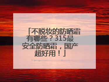 不脱妆的防晒霜有哪些？315最安全防晒霜，国产超好用！