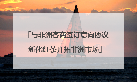与非洲客商签订意向协议 新化红茶开拓非洲市场