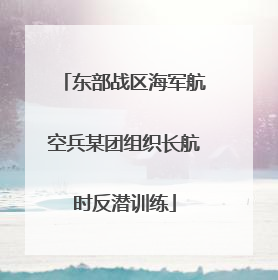 东部战区海军航空兵某团组织长航时反潜训练