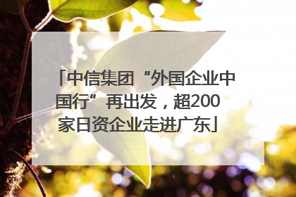 中信集团“外国企业中国行”再出发，超200家日资企业走进广东