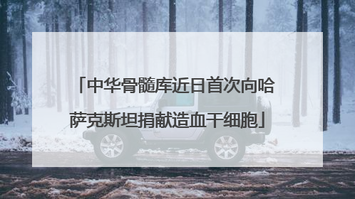 中华骨髓库近日首次向哈萨克斯坦捐献造血干细胞