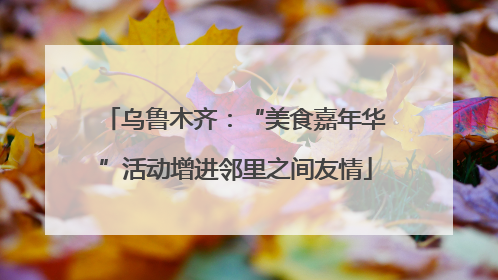 乌鲁木齐：“美食嘉年华”活动增进邻里之间友情