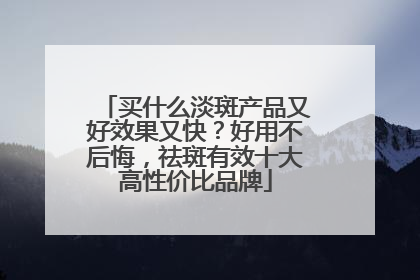 买什么淡斑产品又好效果又快？好用不后悔，祛斑有效十大高性价比品牌