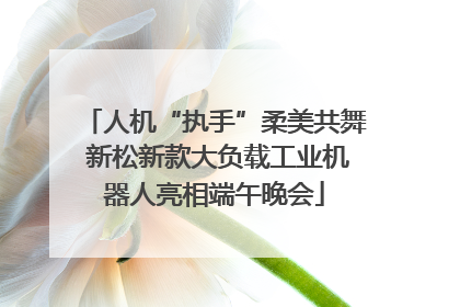 人机“执手”柔美共舞 新松新款大负载工业机器人亮相端午晚会