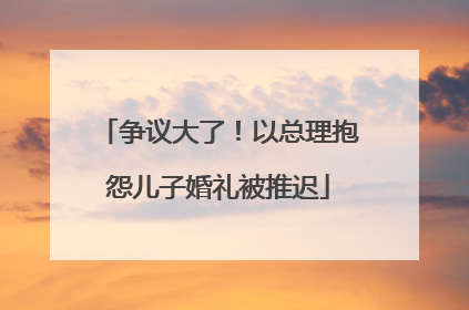 争议大了！以总理抱怨儿子婚礼被推迟
