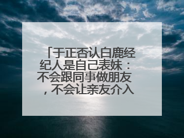 于正否认白鹿经纪人是自己表妹：不会跟同事做朋友，不会让亲友介入到我的工作