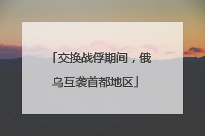交换战俘期间，俄乌互袭首都地区