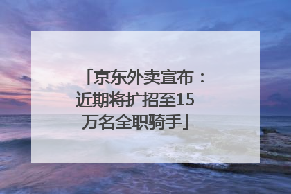 京东外卖宣布：近期将扩招至15万名全职骑手