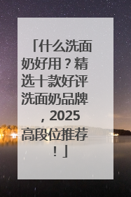 什么洗面奶好用？精选十款好评洗面奶品牌，2025高段位推荐！