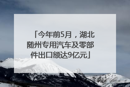 今年前5月，湖北随州专用汽车及零部件出口额达9亿元