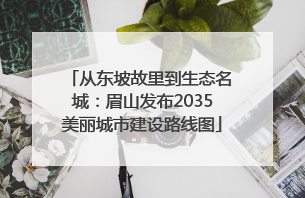 从东坡故里到生态名城：眉山发布2035美丽城市建设路线图