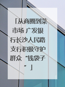 从商圈到菜市场 广发银行长沙人民路支行积极守护群众“钱袋子”