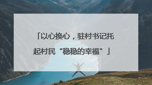 以心换心，驻村书记托起村民“稳稳的幸福”