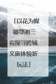 以花为媒 赣鄂湘三省探寻跨城文旅体验新玩法