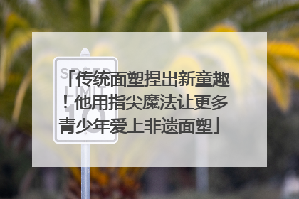传统面塑捏出新童趣！他用指尖魔法让更多青少年爱上非遗面塑