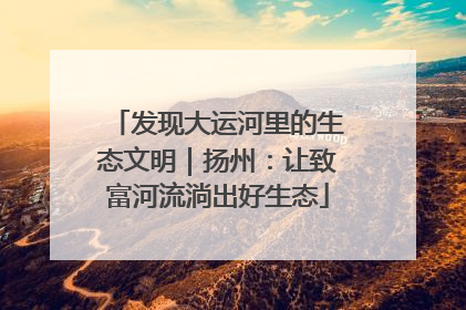 发现大运河里的生态文明｜扬州：让致富河流淌出好生态