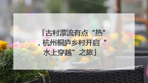 古村漂流有点“热”，杭州桐庐乡村开启“水上穿越”之旅