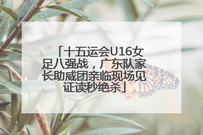 十五运会U16女足八强战，广东队家长助威团亲临现场见证读秒绝杀