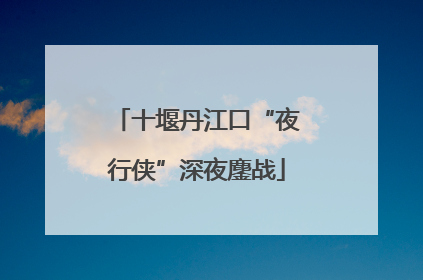 十堰丹江口“夜行侠”深夜鏖战