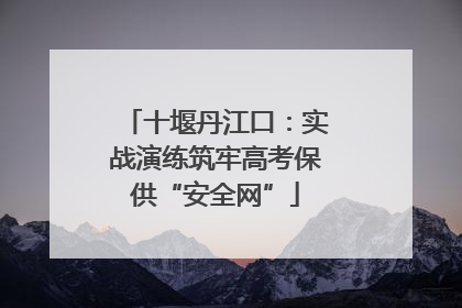 十堰丹江口：实战演练筑牢高考保供“安全网”