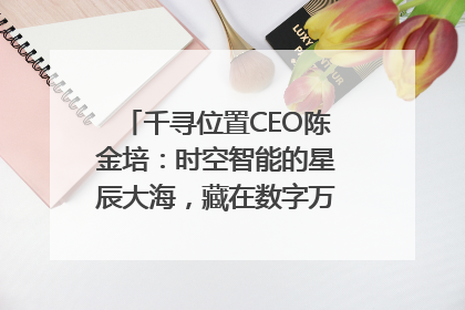 千寻位置CEO陈金培：时空智能的星辰大海，藏在数字万象与人间烟火中