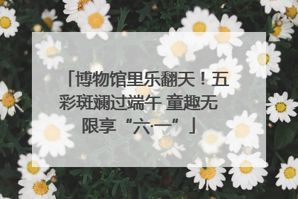 博物馆里乐翻天！五彩斑斓过端午 童趣无限享“六·一”