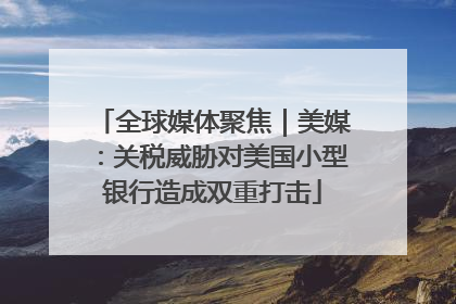 全球媒体聚焦｜美媒：关税威胁对美国小型银行造成双重打击