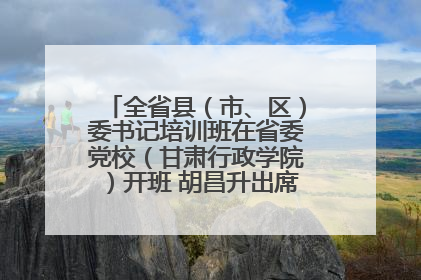 全省县（市、区）委书记培训班在省委党校（甘肃行政学院）开班 胡昌升出席开班式并讲话