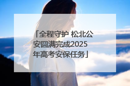 全程守护 松北公安圆满完成2025年高考安保任务