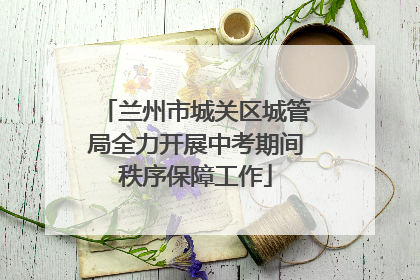 兰州市城关区城管局全力开展中考期间秩序保障工作
