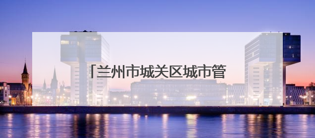 兰州市城关区城市管理局：凝心聚力护考路 细微之处显担当