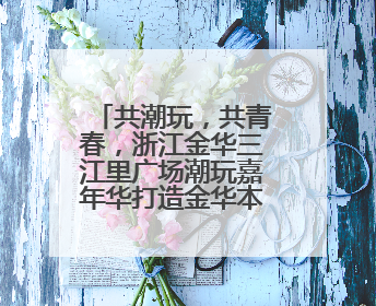 共潮玩，共青春，浙江金华三江里广场潮玩嘉年华打造金华本土的“潮玩”IP