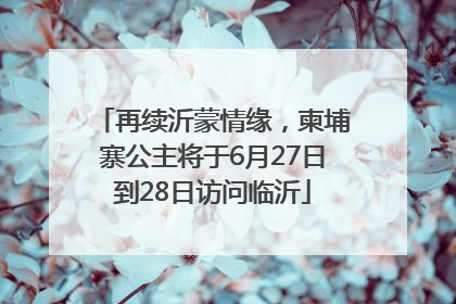 再续沂蒙情缘，柬埔寨公主将于6月27日到28日访问临沂