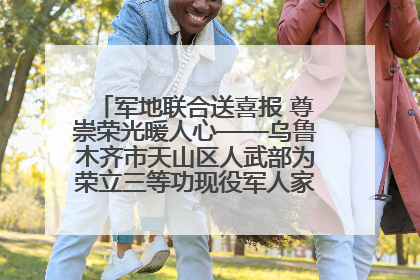 军地联合送喜报 尊崇荣光暖人心——乌鲁木齐市天山区人武部为荣立三等功现役军人家庭送立功喜报