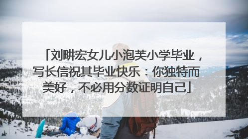 刘畊宏女儿小泡芙小学毕业，写长信祝其毕业快乐：你独特而美好，不必用分数证明自己