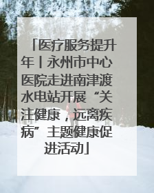 医疗服务提升年丨永州市中心医院走进南津渡水电站开展“关注健康，远离疾病”主题健康促进活动