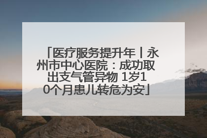 医疗服务提升年丨永州市中心医院：成功取出支气管异物 1岁10个月患儿转危为安