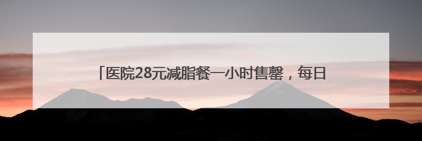 医院28元减脂餐一小时售罄，每日供应百余份，正研发低糖原味酸奶