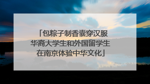 包粽子制香囊穿汉服 华裔大学生和外国留学生在南京体验中华文化