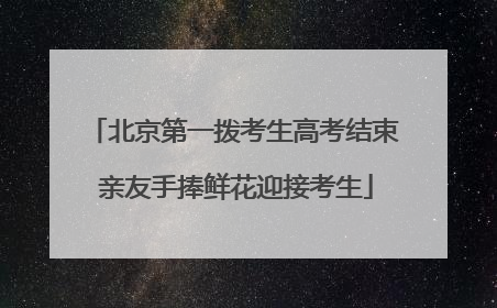 北京第一拨考生高考结束 亲友手捧鲜花迎接考生