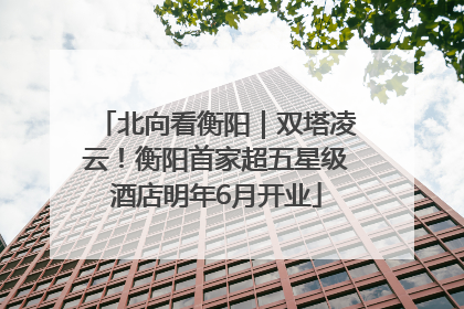 北向看衡阳｜双塔凌云！衡阳首家超五星级酒店明年6月开业