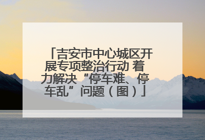 吉安市中心城区开展专项整治行动 着力解决“停车难、停车乱”问题（图）