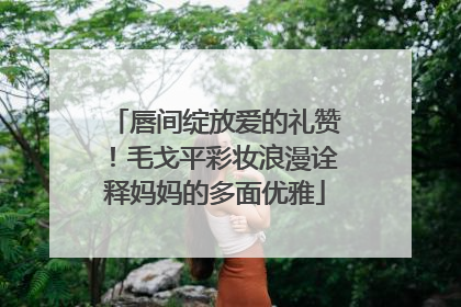 唇间绽放爱的礼赞！毛戈平彩妆浪漫诠释妈妈的多面优雅