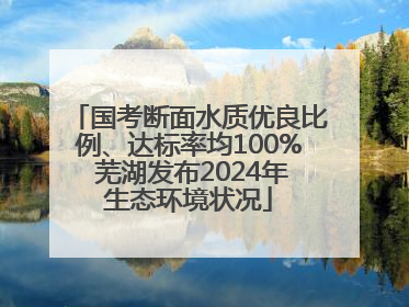 国考断面水质优良比例、达标率均100% 芜湖发布2024年生态环境状况