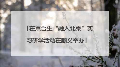 在京台生“融入北京”实习研学活动在顺义举办
