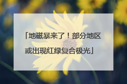 地磁暴来了！部分地区或出现红绿复合极光
