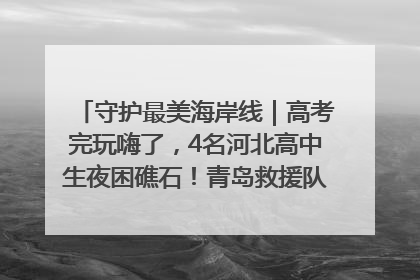 守护最美海岸线｜高考完玩嗨了，4名河北高中生夜困礁石！青岛救援队火速出动救上岸