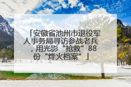 安徽省池州市退役军人事务局寻访参战老兵，用光影“抢救”88份“烽火档案”