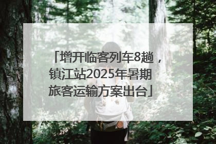 增开临客列车8趟，镇江站2025年暑期旅客运输方案出台