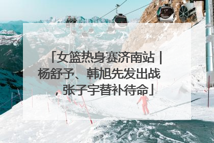 女篮热身赛济南站｜杨舒予、韩旭先发出战，张子宇替补待命